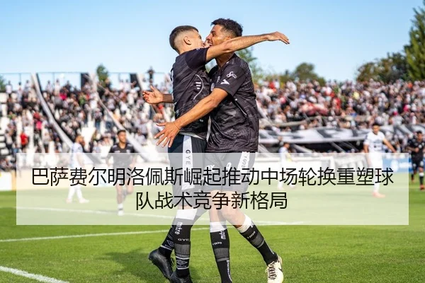 巴萨费尔明洛佩斯崛起推动中场轮换重塑球队战术竞争新格局