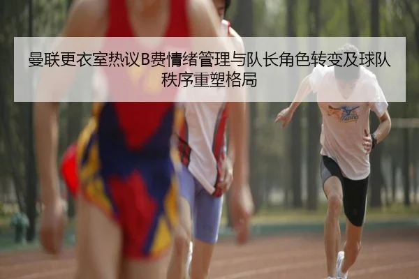 曼联更衣室热议B费情绪管理与队长角色转变及球队秩序重塑格局