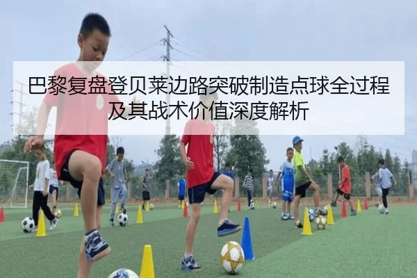 巴黎复盘登贝莱边路突破制造点球全过程及其战术价值深度解析