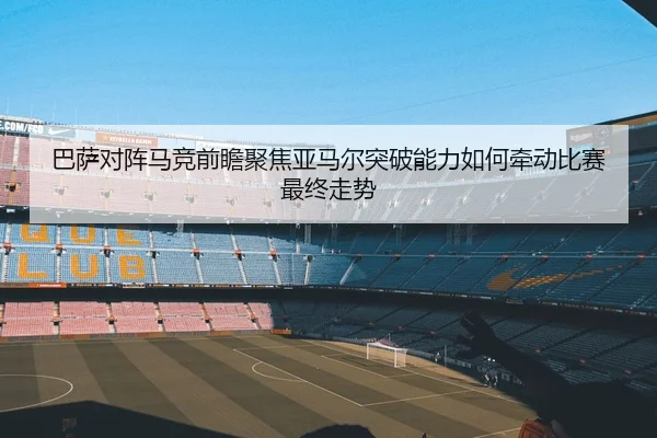 巴萨对阵马竞前瞻聚焦亚马尔突破能力如何牵动比赛最终走势
